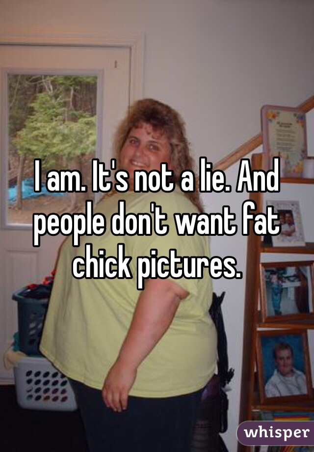 I am. It's not a lie. And people don't want fat chick pictures. 