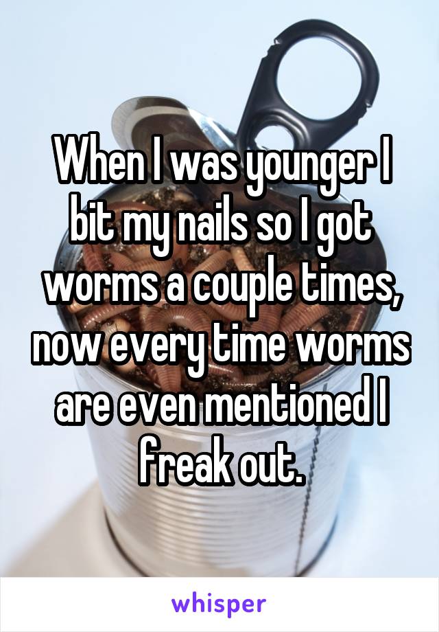 When I was younger I bit my nails so I got worms a couple times, now every time worms are even mentioned I freak out.