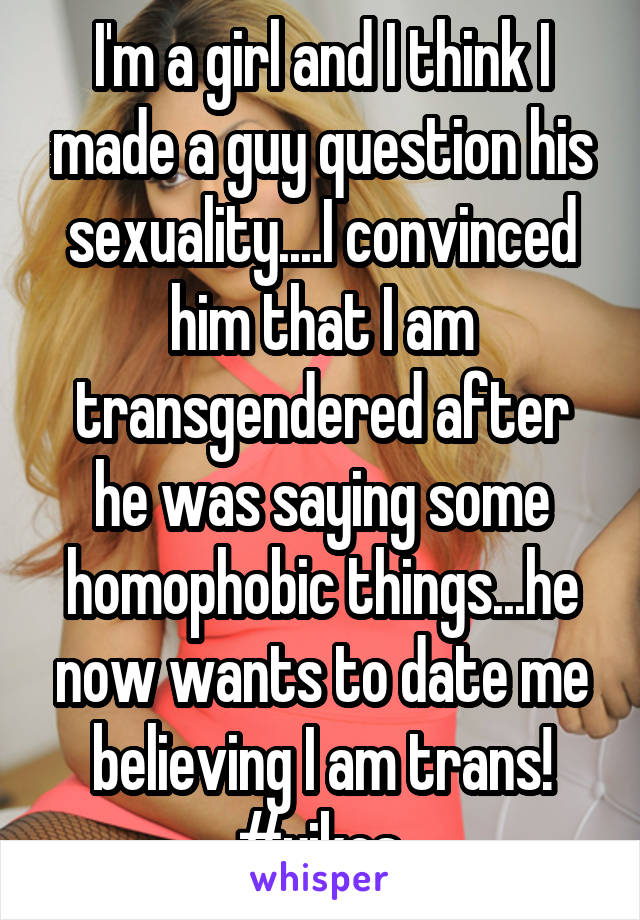 I'm a girl and I think I made a guy question his sexuality....I convinced him that I am transgendered after he was saying some homophobic things...he now wants to date me believing I am trans! #yikes 