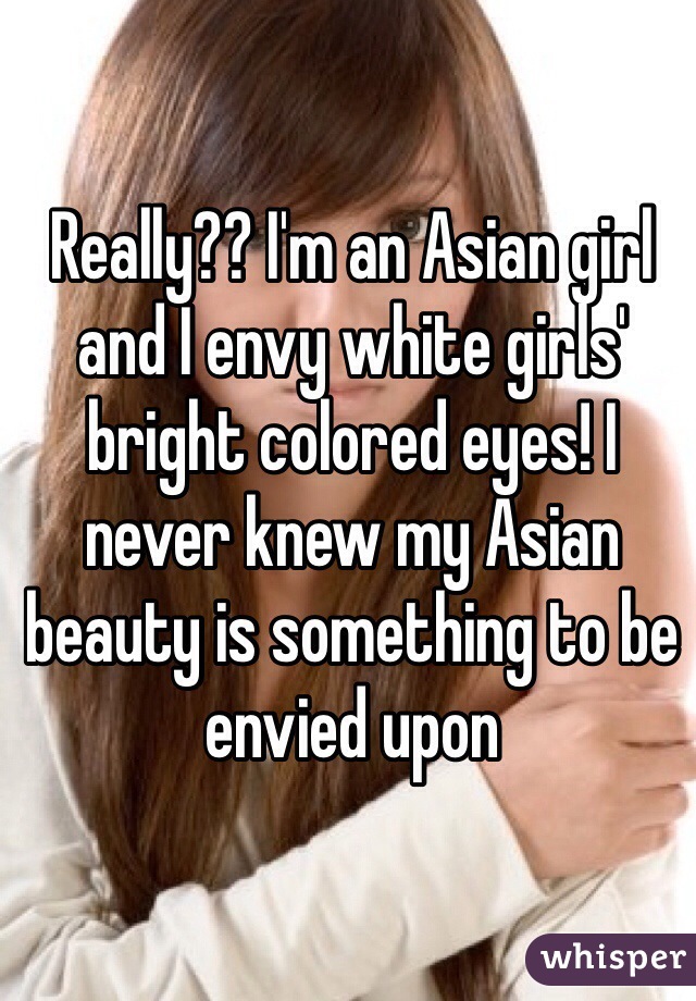 Really?? I'm an Asian girl and I envy white girls' bright colored eyes! I never knew my Asian beauty is something to be envied upon 