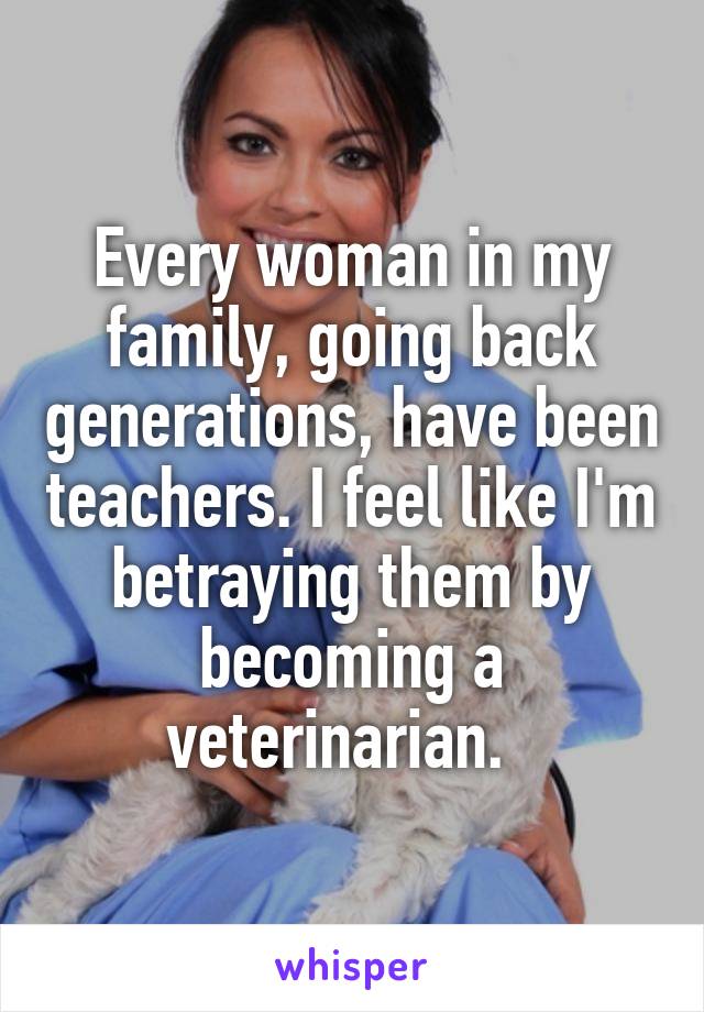 Every woman in my family, going back generations, have been teachers. I feel like I'm betraying them by becoming a veterinarian.  