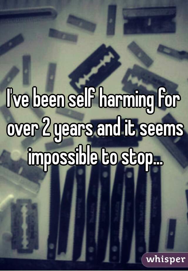 I've been self harming for over 2 years and it seems impossible to stop...