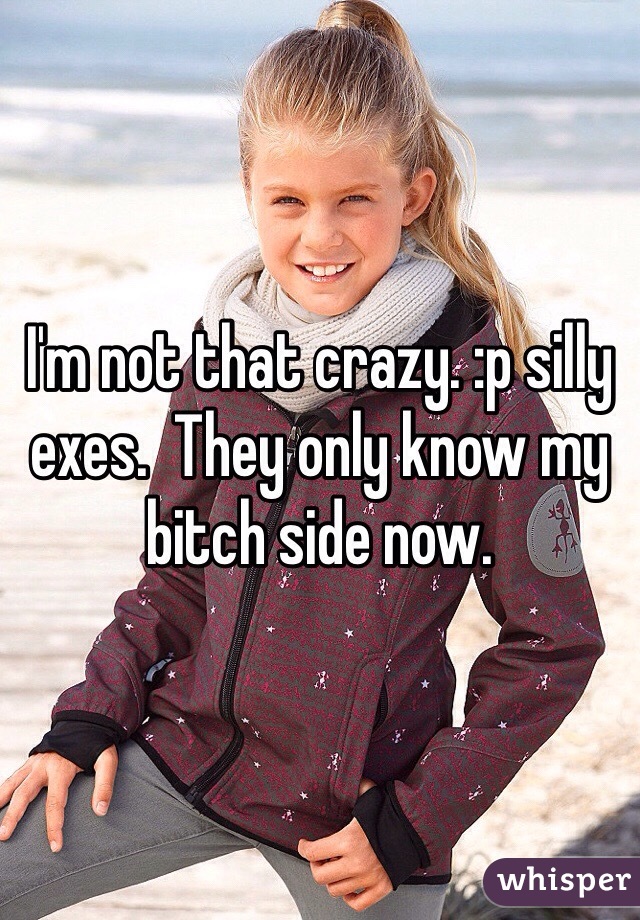 I'm not that crazy. :p silly exes.  They only know my bitch side now. 