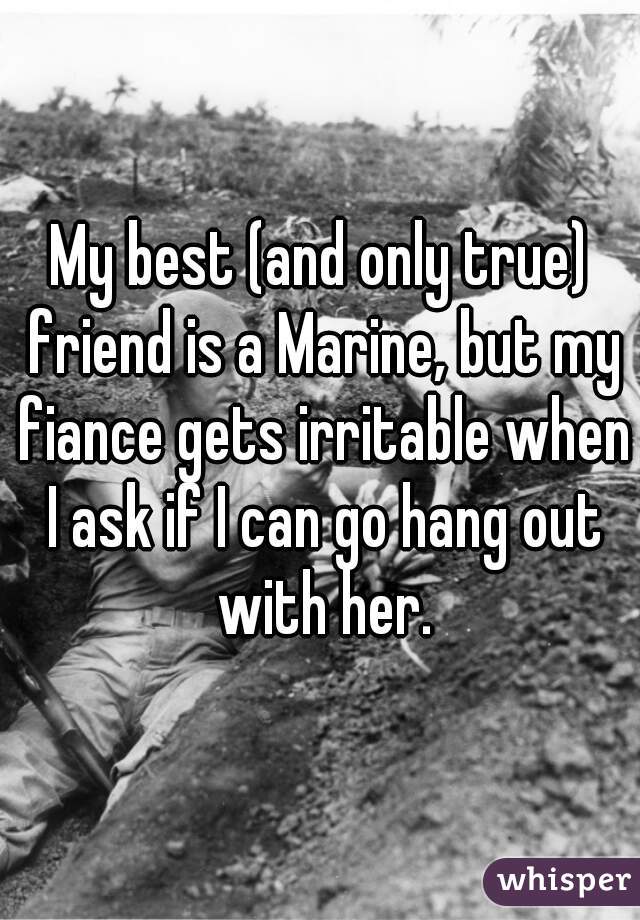 My best (and only true) friend is a Marine, but my fiance gets irritable when I ask if I can go hang out with her.