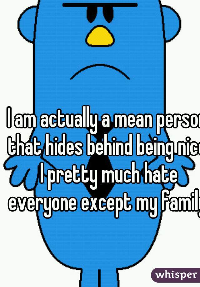 I am actually a mean person that hides behind being nice. I pretty much hate everyone except my family.