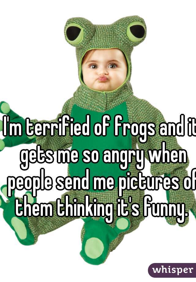 I'm terrified of frogs and it gets me so angry when people send me pictures of them thinking it's funny. 