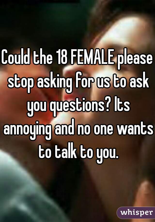 Could the 18 FEMALE please stop asking for us to ask you questions? Its annoying and no one wants to talk to you.