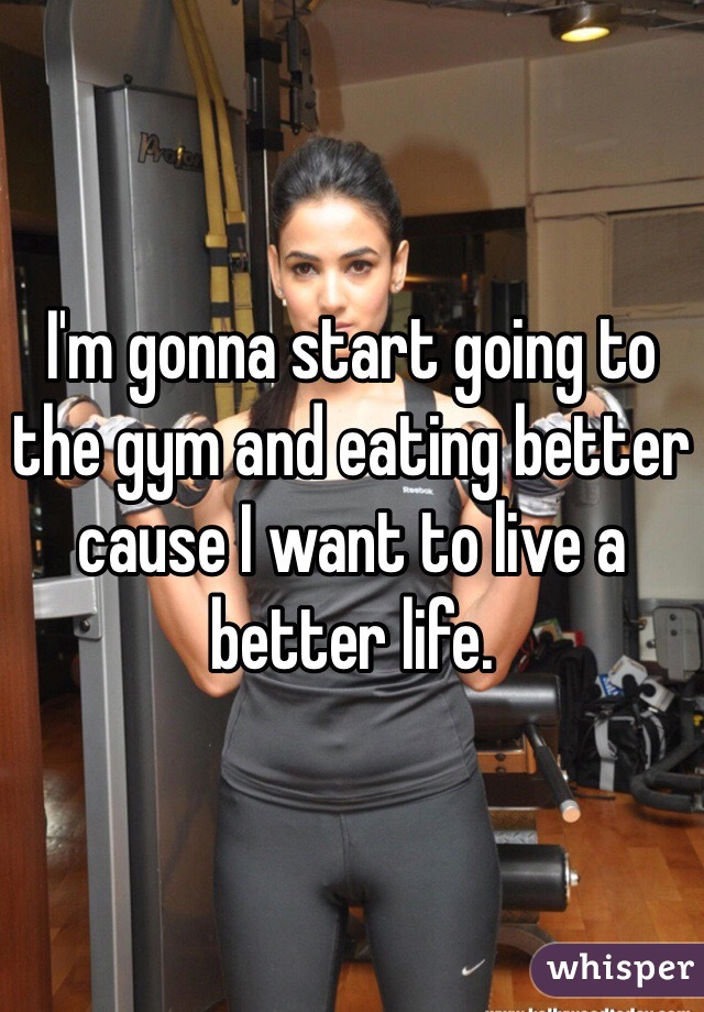 I'm gonna start going to the gym and eating better cause I want to live a better life.