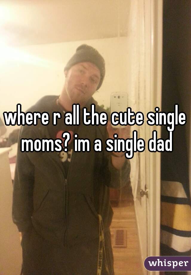 where r all the cute single moms? im a single dad