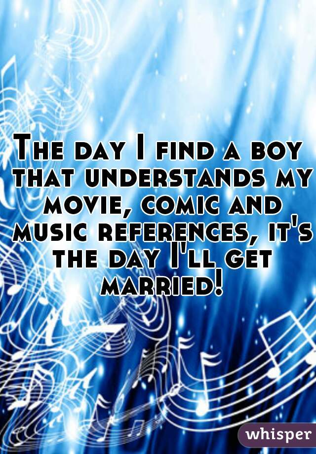 The day I find a boy that understands my movie, comic and music references, it's the day I'll get married!