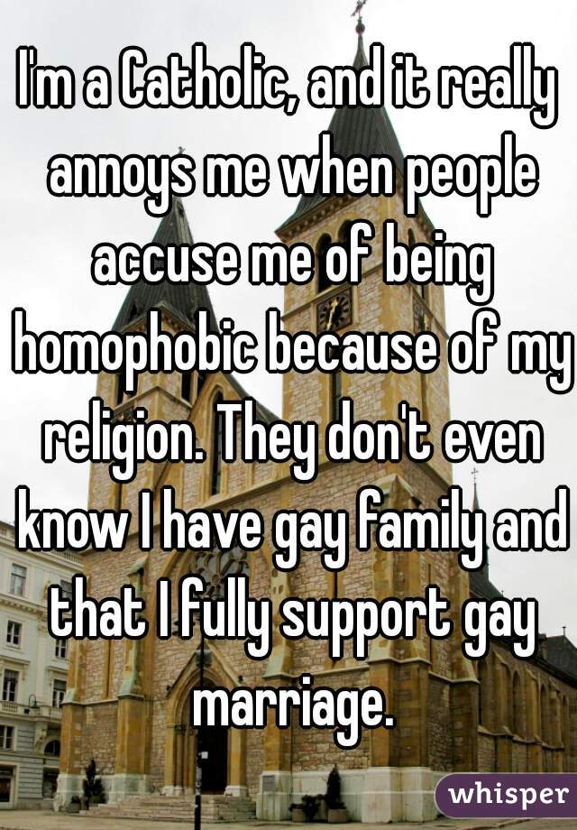 I'm a Catholic, and it really annoys me when people accuse me of being homophobic because of my religion. They don't even know I have gay family and that I fully support gay marriage.