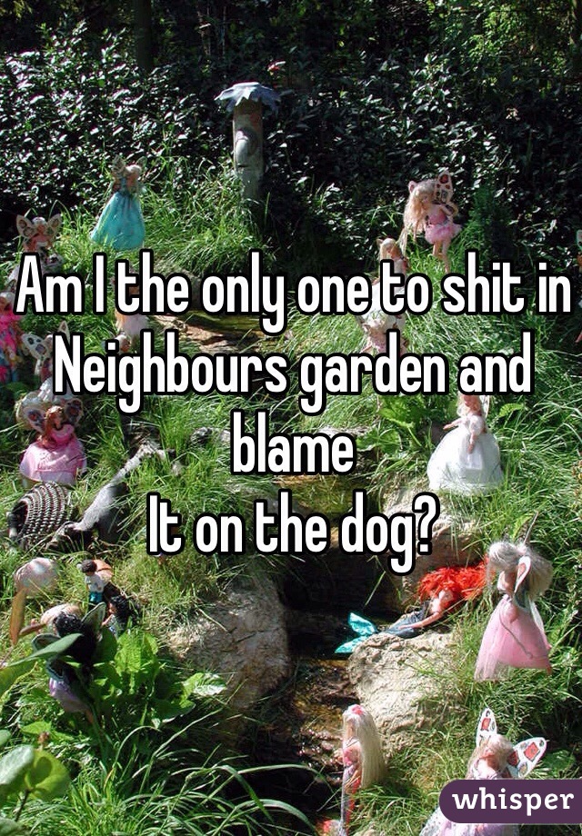 Am I the only one to shit in
Neighbours garden and blame
It on the dog?