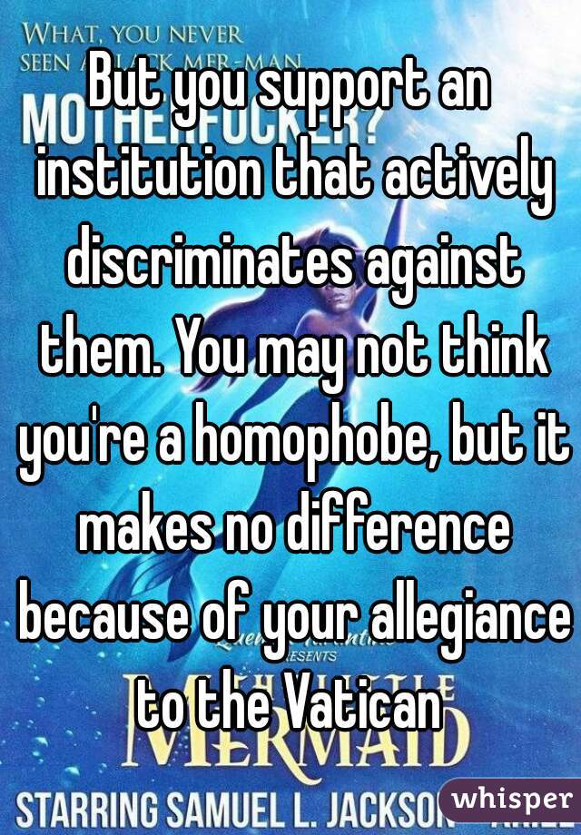 But you support an institution that actively discriminates against them. You may not think you're a homophobe, but it makes no difference because of your allegiance to the Vatican 