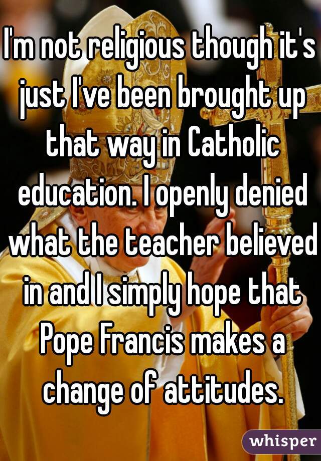 I'm not religious though it's just I've been brought up that way in Catholic education. I openly denied what the teacher believed in and I simply hope that Pope Francis makes a change of attitudes.
