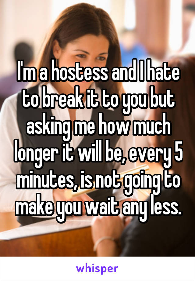 I'm a hostess and I hate to break it to you but asking me how much longer it will be, every 5 minutes, is not going to make you wait any less.