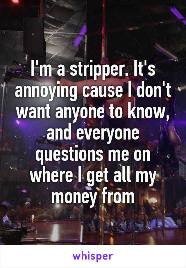 I'm a stripper. It's annoying cause I don't want anyone to know, and everyone questions me on where I get all my money from