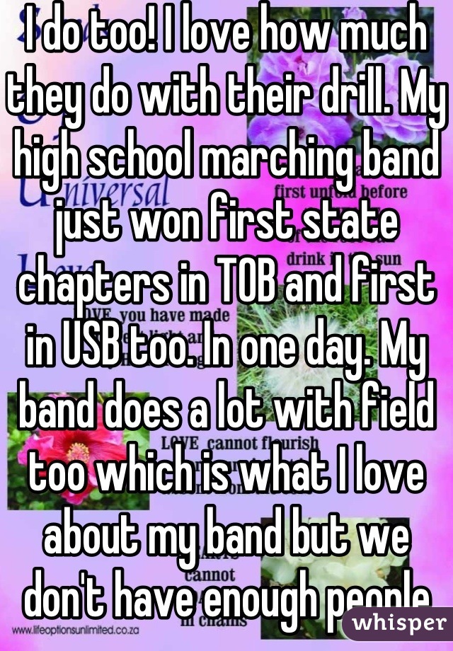 I do too! I love how much they do with their drill. My high school marching band just won first state chapters in TOB and first in USB too. In one day. My band does a lot with field too which is what I love about my band but we don't have enough people to do that much.