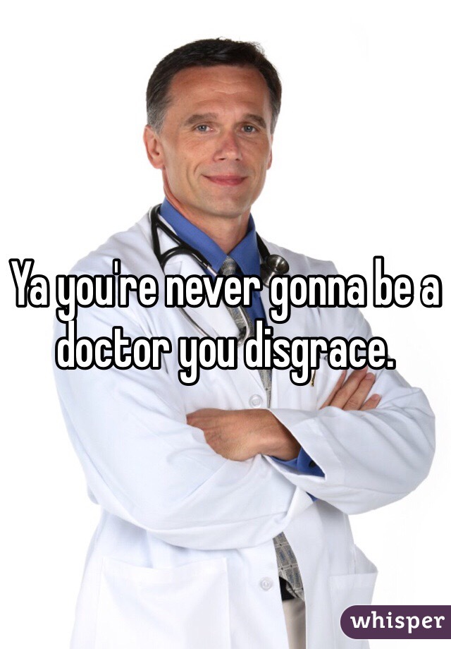 Ya you're never gonna be a doctor you disgrace. 