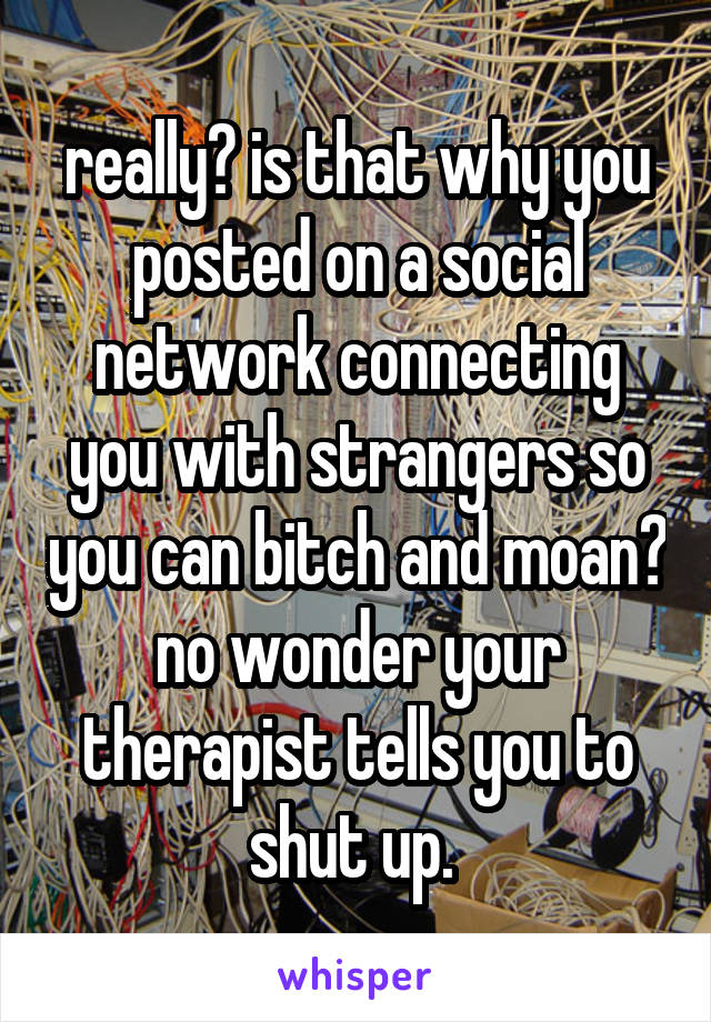 really? is that why you posted on a social network connecting you with strangers so you can bitch and moan? no wonder your therapist tells you to shut up. 