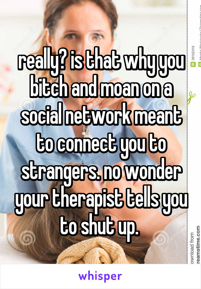 really? is that why you bitch and moan on a social network meant to connect you to strangers. no wonder your therapist tells you to shut up. 