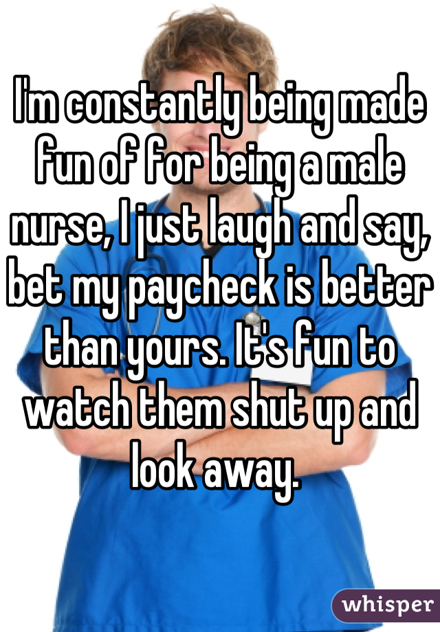 I'm constantly being made fun of for being a male nurse, I just laugh and say, bet my paycheck is better than yours. It's fun to watch them shut up and look away. 