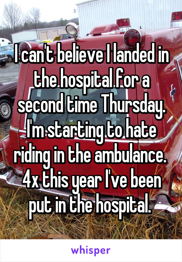 I can't believe I landed in the hospital for a second time Thursday. I'm starting to hate riding in the ambulance. 
4x this year I've been put in the hospital. 