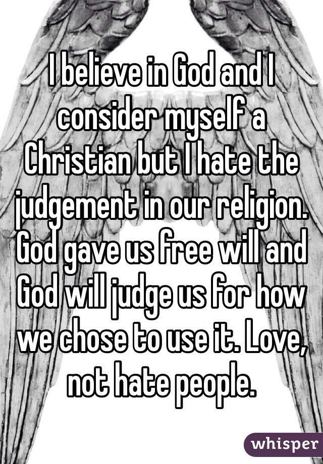 I believe in God and I consider myself a Christian but I hate the judgement in our religion. God gave us free will and God will judge us for how we chose to use it. Love, not hate people. 