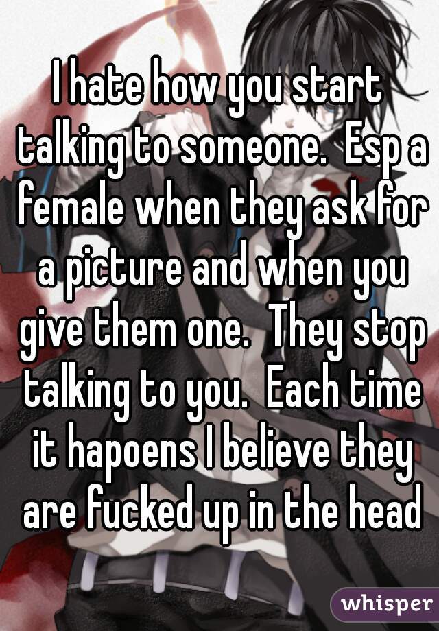 I hate how you start talking to someone.  Esp a female when they ask for a picture and when you give them one.  They stop talking to you.  Each time it hapoens I believe they are fucked up in the head