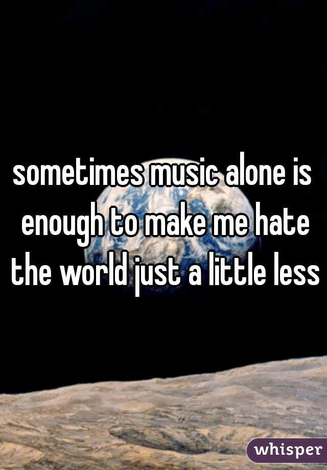 sometimes music alone is enough to make me hate the world just a little less