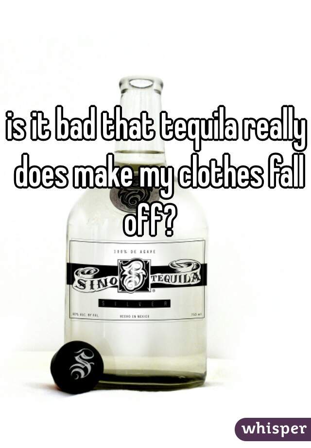 is it bad that tequila really does make my clothes fall off?   