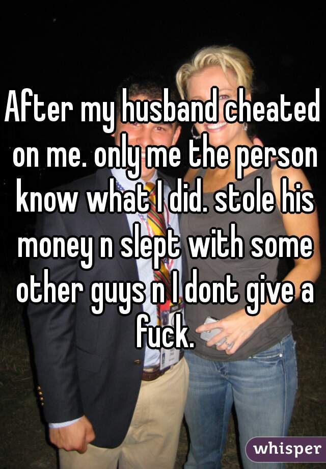 After my husband cheated on me. only me the person know what I did. stole his money n slept with some other guys n I dont give a fuck.