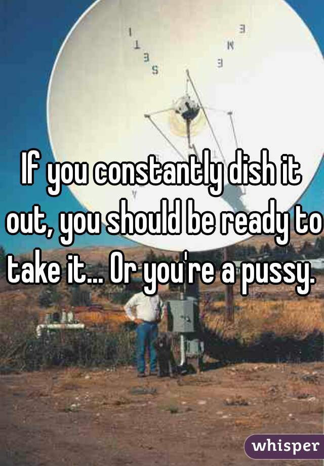 If you constantly dish it out, you should be ready to take it... Or you're a pussy. 