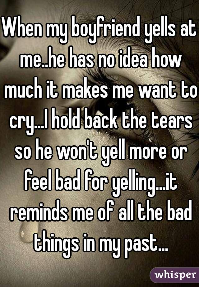 When my boyfriend yells at me..he has no idea how much it makes me want to cry...I hold back the tears so he won't yell more or feel bad for yelling...it reminds me of all the bad things in my past...
