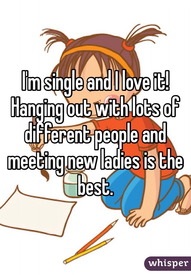 I'm single and I love it! Hanging out with lots of different people and meeting new ladies is the best. 