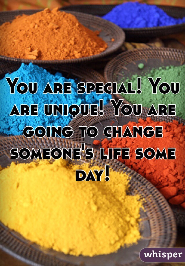 You are special! You are unique! You are going to change someone's life some day!
