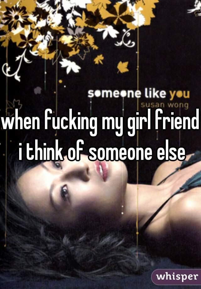 when fucking my girl friend i think of someone else