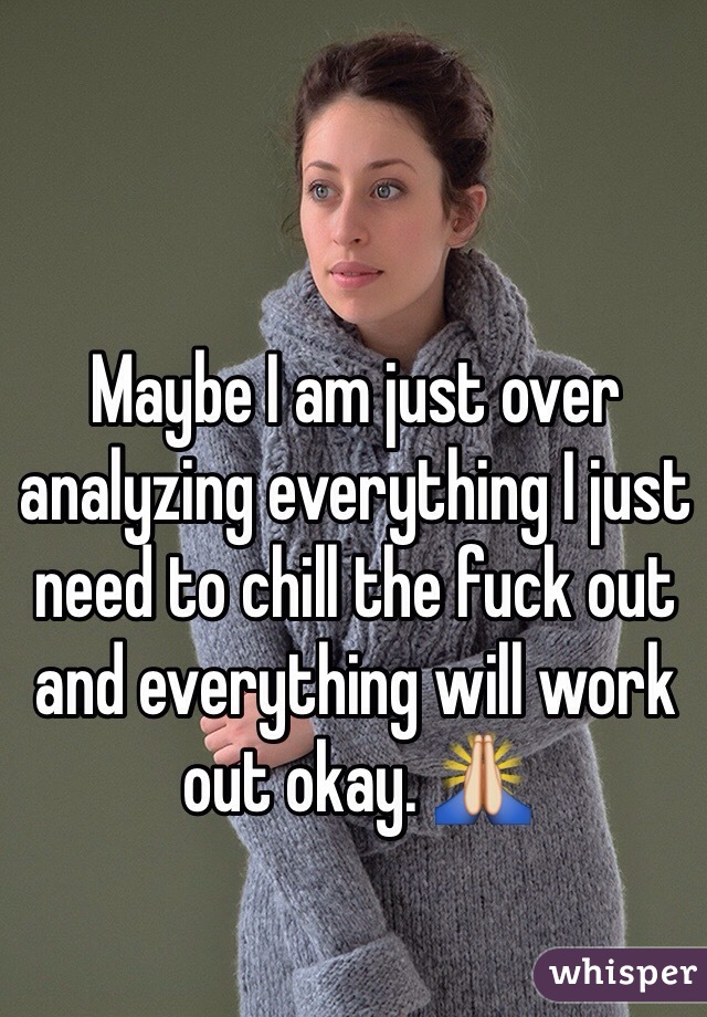 Maybe I am just over analyzing everything I just need to chill the fuck out and everything will work out okay. 🙏