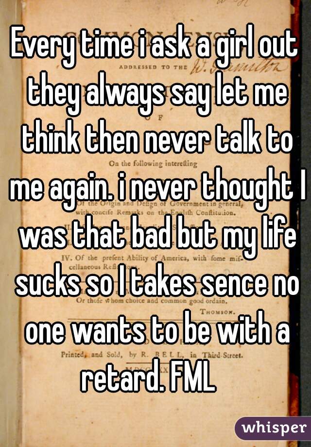 Every time i ask a girl out they always say let me think then never talk to me again. i never thought I was that bad but my life sucks so I takes sence no one wants to be with a retard. FML   