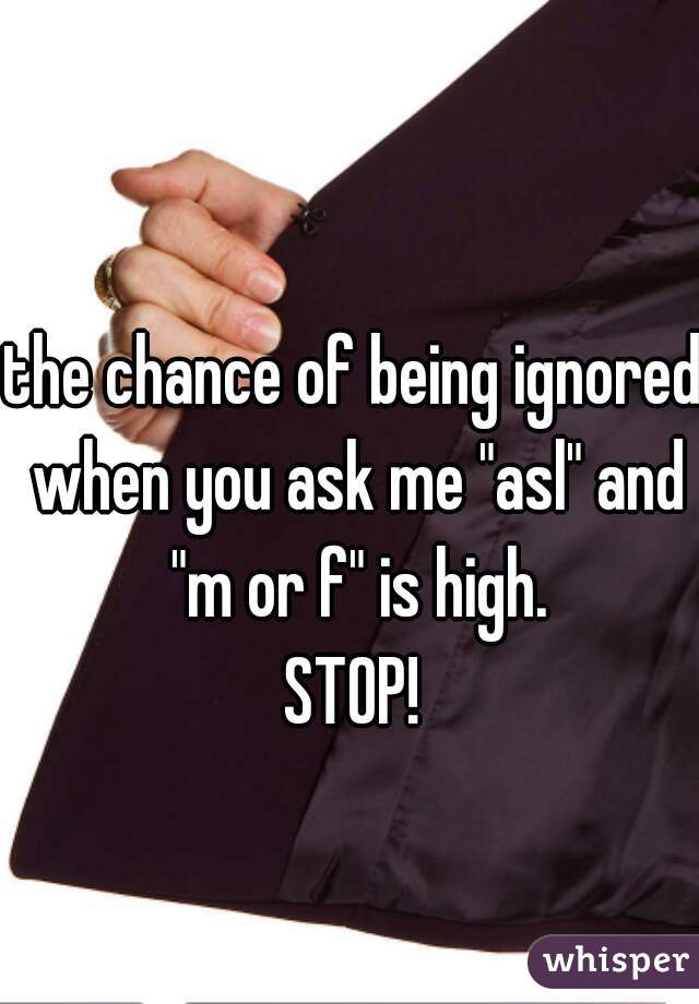 the chance of being ignored when you ask me "asl" and "m or f" is high.
STOP!