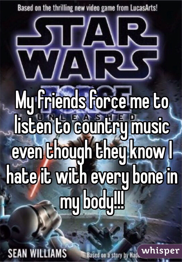 My friends force me to listen to country music even though they know I hate it with every bone in my body!!! 