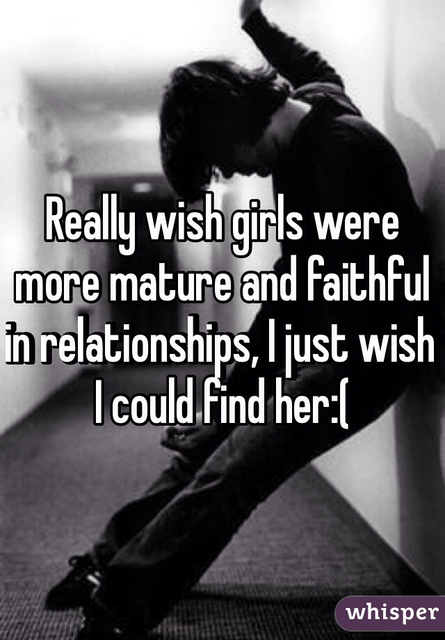 Really wish girls were more mature and faithful in relationships, I just wish I could find her:(