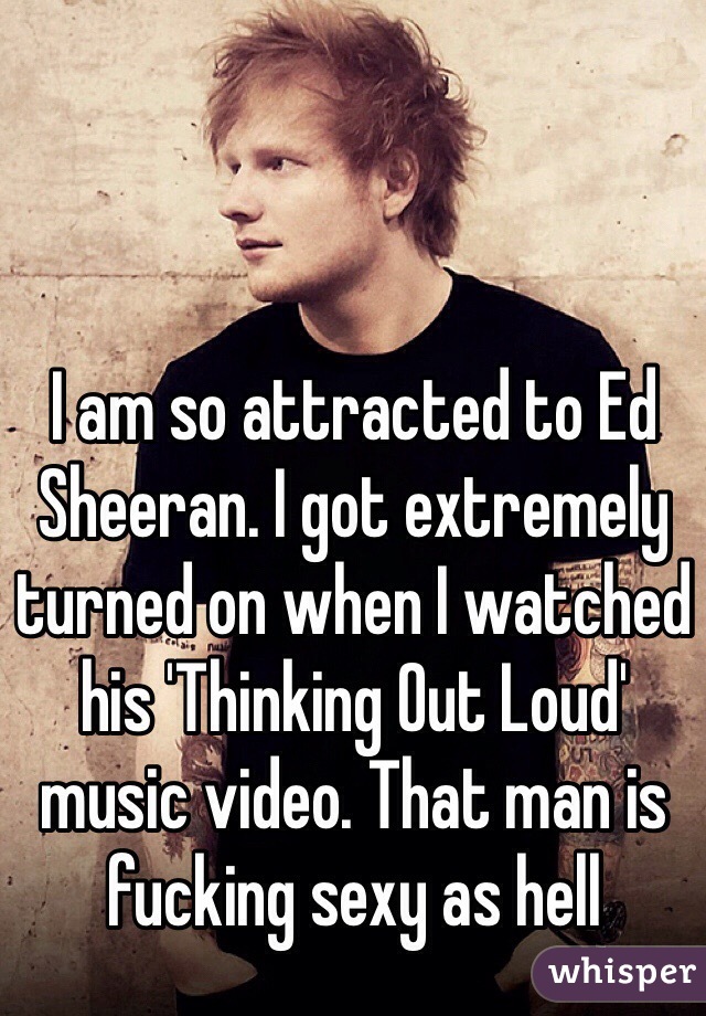 I am so attracted to Ed Sheeran. I got extremely turned on when I watched his 'Thinking Out Loud' music video. That man is fucking sexy as hell
