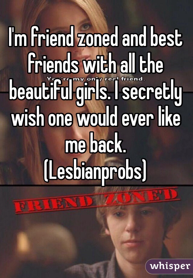 I'm friend zoned and best friends with all the beautiful girls. I secretly wish one would ever like me back. 
(Lesbianprobs)