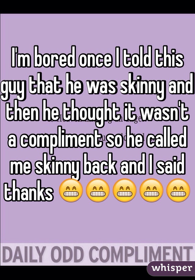 I'm bored once I told this guy that he was skinny and then he thought it wasn't a compliment so he called me skinny back and I said thanks 😁😁😁😁😁