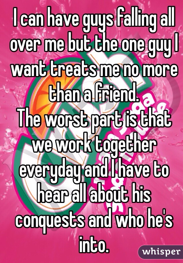 I can have guys falling all over me but the one guy I want treats me no more than a friend. 
The worst part is that we work together everyday and I have to hear all about his conquests and who he's into. 