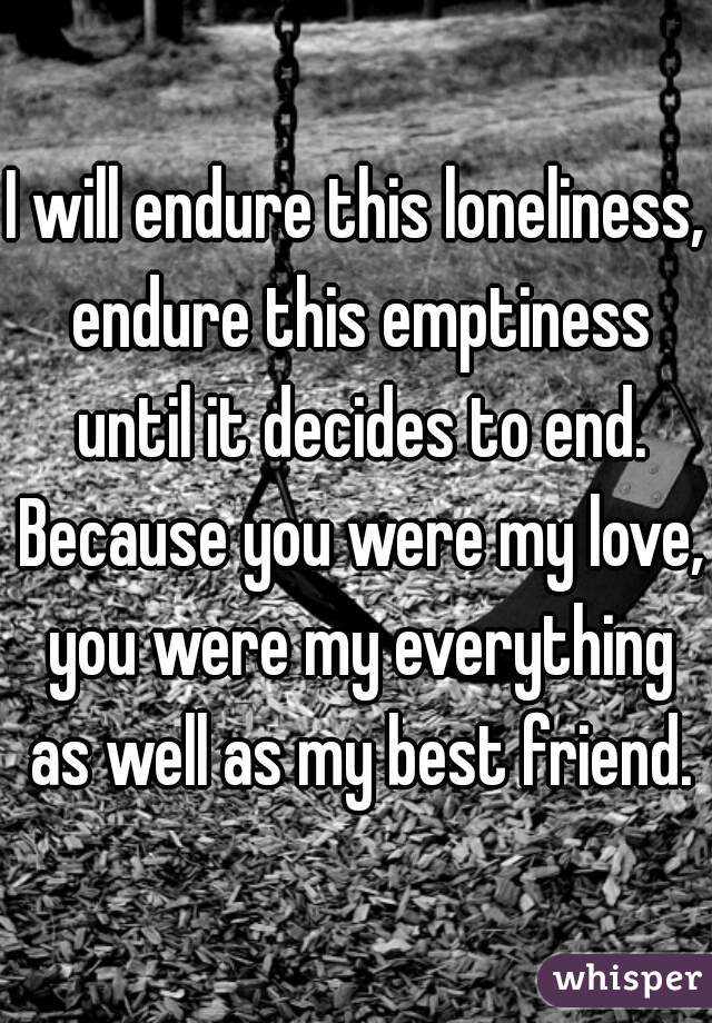 I will endure this loneliness, endure this emptiness until it decides to end. Because you were my love, you were my everything as well as my best friend.