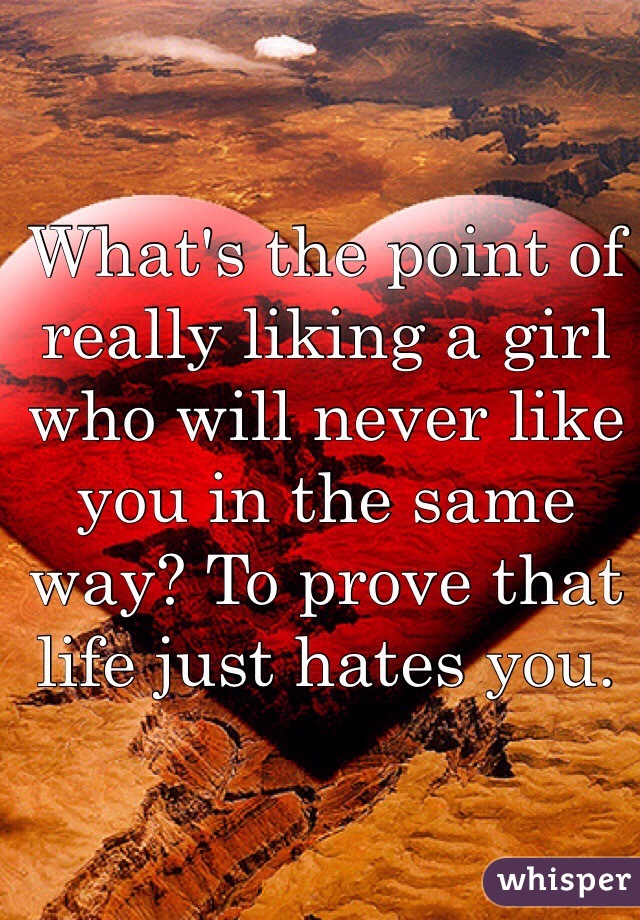 What's the point of really liking a girl who will never like you in the same way? To prove that life just hates you.