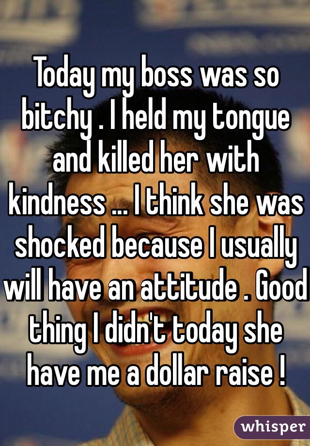 Today my boss was so bitchy . I held my tongue and killed her with kindness ... I think she was shocked because I usually will have an attitude . Good thing I didn't today she have me a dollar raise !  