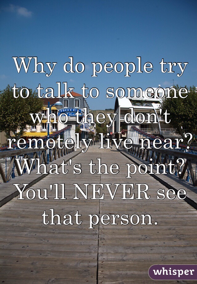 Why do people try to talk to someone who they don't remotely live near? What's the point? You'll NEVER see that person. 