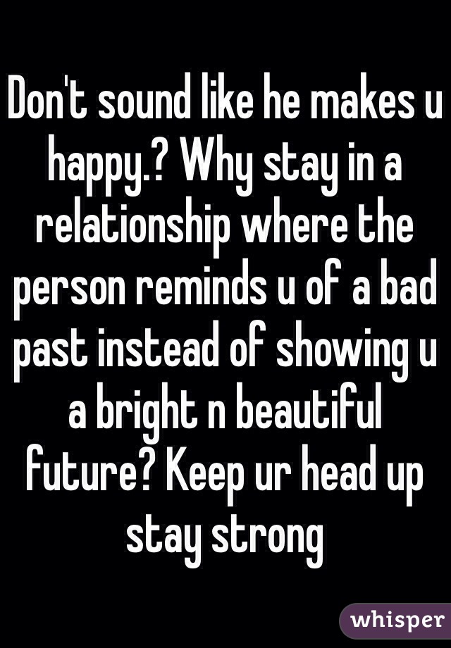 Don't sound like he makes u happy.? Why stay in a relationship where the person reminds u of a bad past instead of showing u a bright n beautiful future? Keep ur head up stay strong